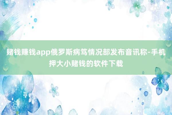 赌钱赚钱app俄罗斯病笃情况部发布音讯称-手机押大小赌钱的软件下载