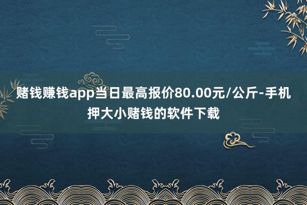 赌钱赚钱app当日最高报价80.00元/公斤-手机押大小赌钱的软件下载