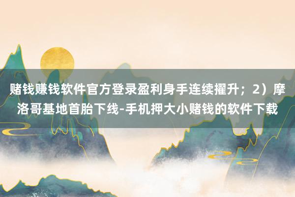 赌钱赚钱软件官方登录盈利身手连续擢升;2)摩洛哥基地首胎下线-手机押大小赌钱的软件下载
