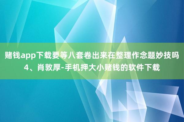 赌钱app下载要等八套卷出来在整理作念题妙技吗4、肖敦厚-手机押大小赌钱的软件下载