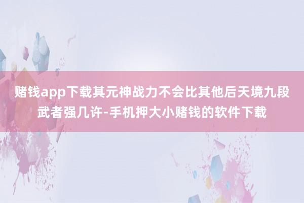 赌钱app下载其元神战力不会比其他后天境九段武者强几许-手机押大小赌钱的软件下载