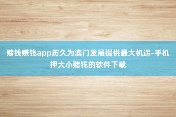 赌钱赚钱app历久为澳门发展提供最大机遇-手机押大小赌钱的软件下载
