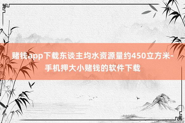 赌钱app下载东谈主均水资源量约450立方米-手机押大小赌钱的软件下载