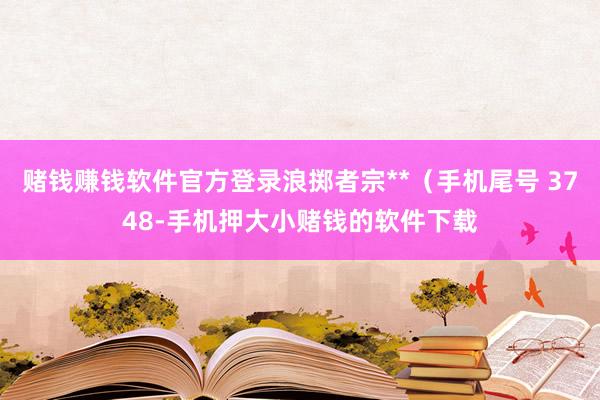 赌钱赚钱软件官方登录浪掷者宗**（手机尾号 3748-手机押大小赌钱的软件下载