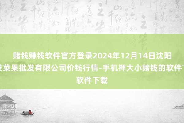 赌钱赚钱软件官方登录2024年12月14日沈阳盛发菜果批发有限公司价钱行情-手机押大小赌钱的软件下载