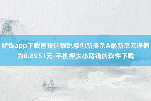 赌钱app下载国投瑞银锐意创新搀杂A最新单元净值为0.8951元-手机押大小赌钱的软件下载