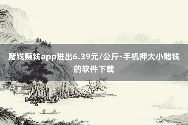 赌钱赚钱app进出6.39元/公斤-手机押大小赌钱的软件下载