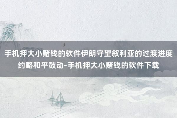 手机押大小赌钱的软件伊朗守望叙利亚的过渡进度约略和平鼓动-手机押大小赌钱的软件下载