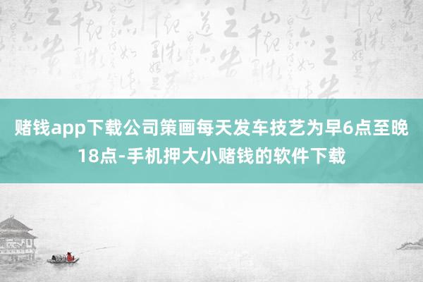 赌钱app下载公司策画每天发车技艺为早6点至晚18点-手机押大小赌钱的软件下载