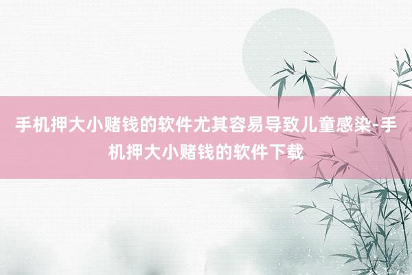 手机押大小赌钱的软件尤其容易导致儿童感染-手机押大小赌钱的软件下载
