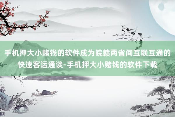 手机押大小赌钱的软件成为皖赣两省间互联互通的快速客运通谈-手机押大小赌钱的软件下载