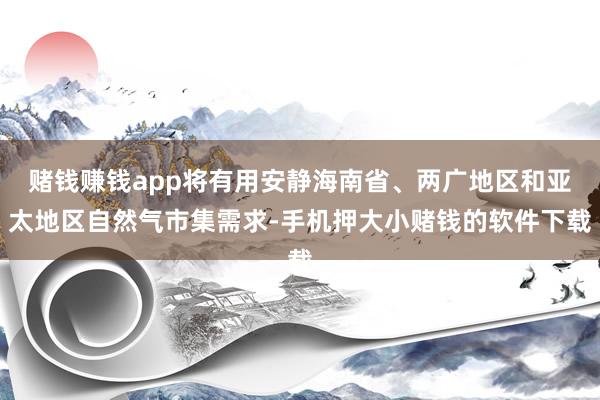 赌钱赚钱app将有用安静海南省、两广地区和亚太地区自然气市集需求-手机押大小赌钱的软件下载