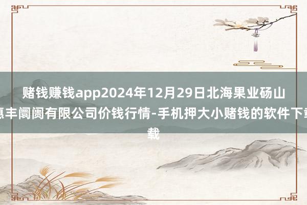 赌钱赚钱app2024年12月29日北海果业砀山惠丰阛阓有限公司价钱行情-手机押大小赌钱的软件下载