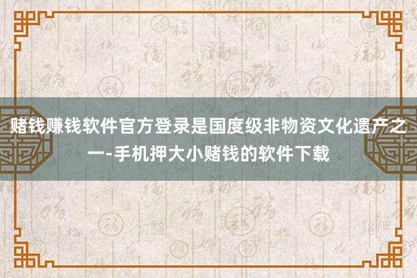 赌钱赚钱软件官方登录是国度级非物资文化遗产之一-手机押大小赌钱的软件下载