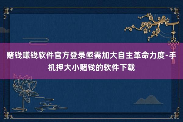 赌钱赚钱软件官方登录亟需加大自主革命力度-手机押大小赌钱的软件下载