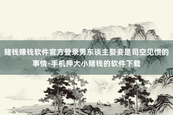 赌钱赚钱软件官方登录男东谈主娶妾是司空见惯的事情-手机押大小赌钱的软件下载