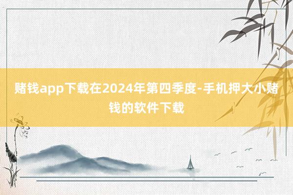 赌钱app下载在2024年第四季度-手机押大小赌钱的软件下载