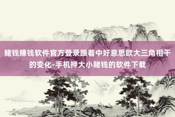 赌钱赚钱软件官方登录跟着中好意思欧大三角相干的变化-手机押大小赌钱的软件下载