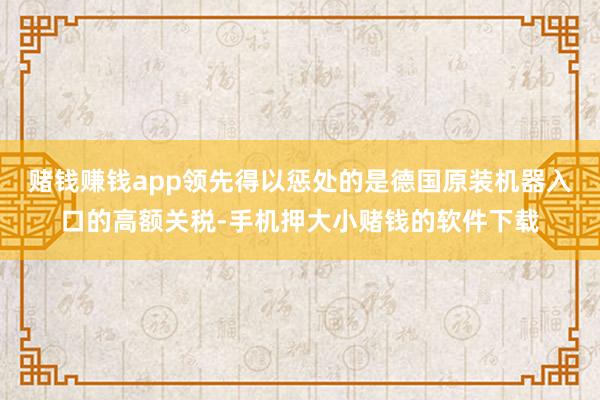 赌钱赚钱app领先得以惩处的是德国原装机器入口的高额关税-手机押大小赌钱的软件下载