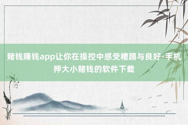 赌钱赚钱app让你在操控中感受糟蹋与良好-手机押大小赌钱的软件下载