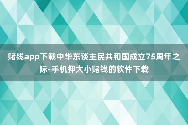 赌钱app下载中华东谈主民共和国成立75周年之际-手机押大小赌钱的软件下载