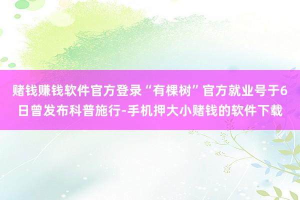 赌钱赚钱软件官方登录“有棵树”官方就业号于6日曾发布科普施行-手机押大小赌钱的软件下载