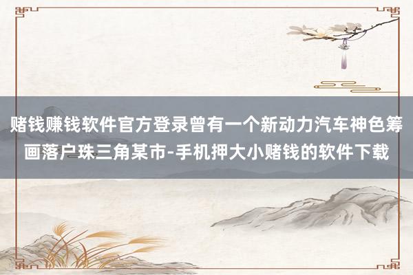 赌钱赚钱软件官方登录曾有一个新动力汽车神色筹画落户珠三角某市-手机押大小赌钱的软件下载