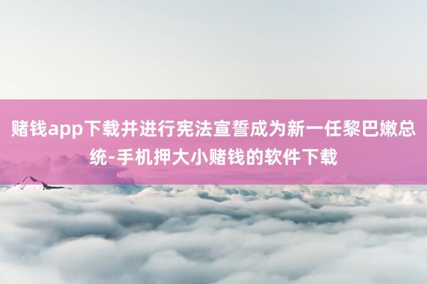 赌钱app下载并进行宪法宣誓成为新一任黎巴嫩总统-手机押大小赌钱的软件下载