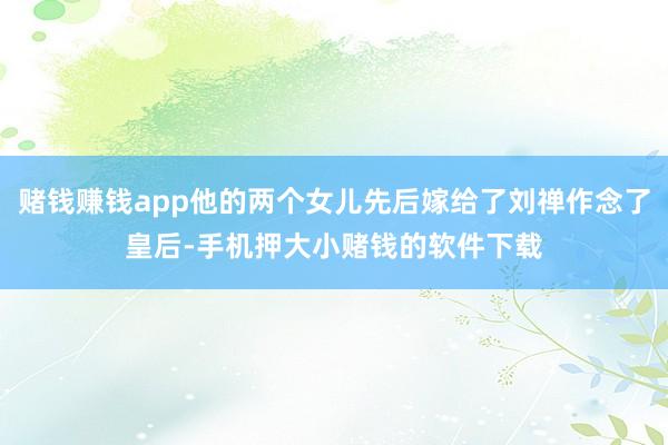 赌钱赚钱app他的两个女儿先后嫁给了刘禅作念了皇后-手机押大小赌钱的软件下载