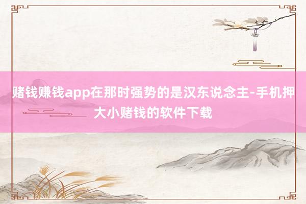 赌钱赚钱app在那时强势的是汉东说念主-手机押大小赌钱的软件下载