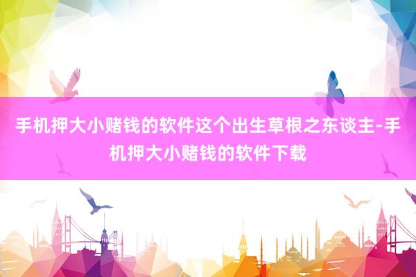 手机押大小赌钱的软件这个出生草根之东谈主-手机押大小赌钱的软件下载
