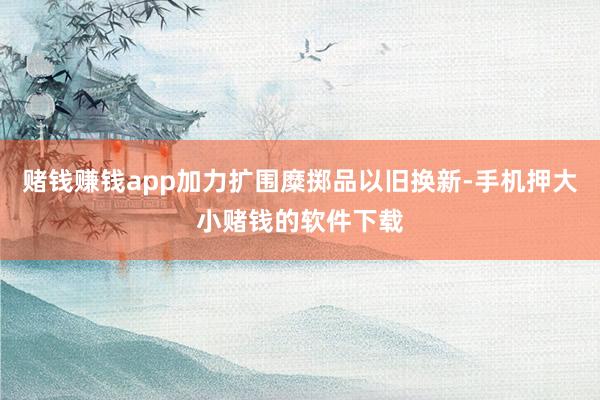 赌钱赚钱app加力扩围糜掷品以旧换新-手机押大小赌钱的软件下载