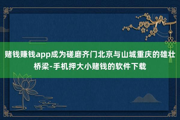 赌钱赚钱app成为磋磨齐门北京与山城重庆的雄壮桥梁-手机押大小赌钱的软件下载
