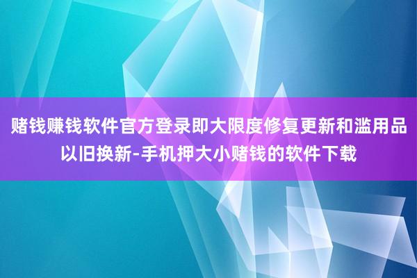 赌钱赚钱软件官方登录即大限度修复更新和滥用品以旧换新-手机押大小赌钱的软件下载