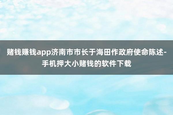 赌钱赚钱app济南市市长于海田作政府使命陈述-手机押大小赌钱的软件下载