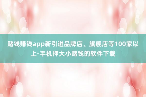 赌钱赚钱app新引进品牌店、旗舰店等100家以上-手机押大小赌钱的软件下载