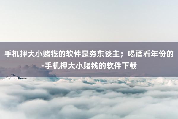 手机押大小赌钱的软件是穷东谈主;喝酒看年份的-手机押大小赌钱的软件下载