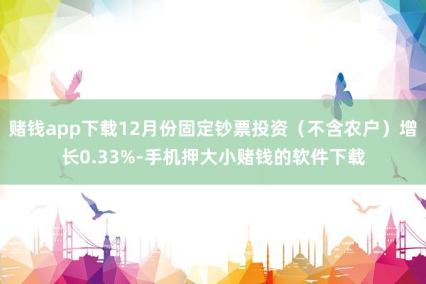 赌钱app下载12月份固定钞票投资(不含农户)增长0.33%-手机押大小赌钱的软件下载