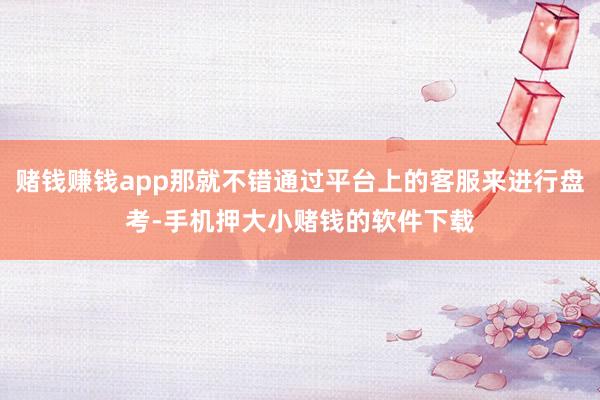 赌钱赚钱app那就不错通过平台上的客服来进行盘考-手机押大小赌钱的软件下载