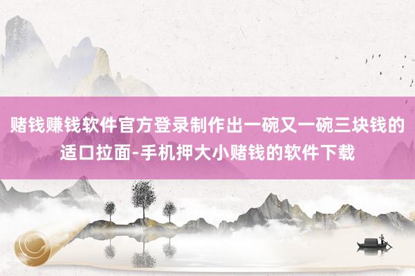 赌钱赚钱软件官方登录制作出一碗又一碗三块钱的适口拉面-手机押大小赌钱的软件下载