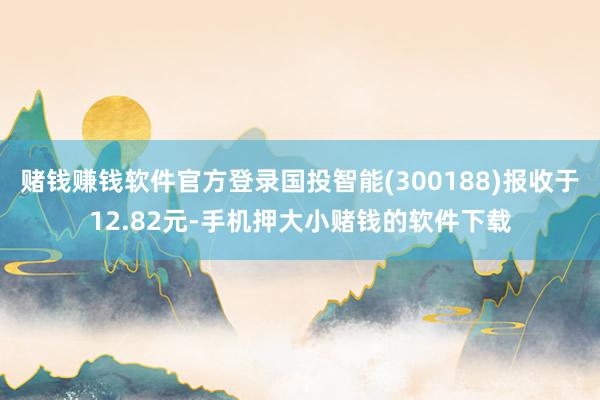 赌钱赚钱软件官方登录国投智能(300188)报收于12.82元-手机押大小赌钱的软件下载