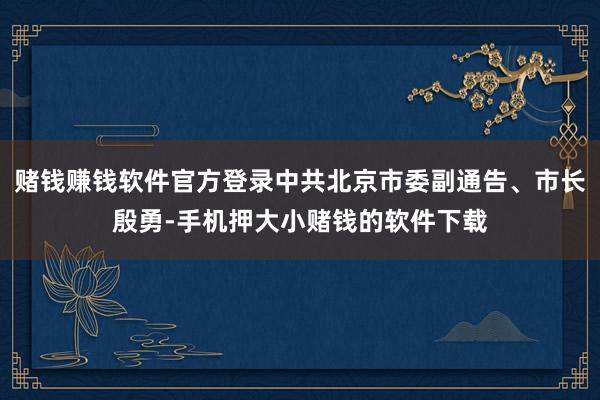 赌钱赚钱软件官方登录中共北京市委副通告、市长殷勇-手机押大小赌钱的软件下载