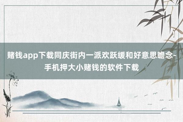 赌钱app下载同庆街内一派欢跃缓和好意思瞻念-手机押大小赌钱的软件下载