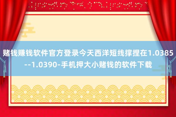 赌钱赚钱软件官方登录今天西洋短线撑捏在1.0385--1.0390-手机押大小赌钱的软件下载