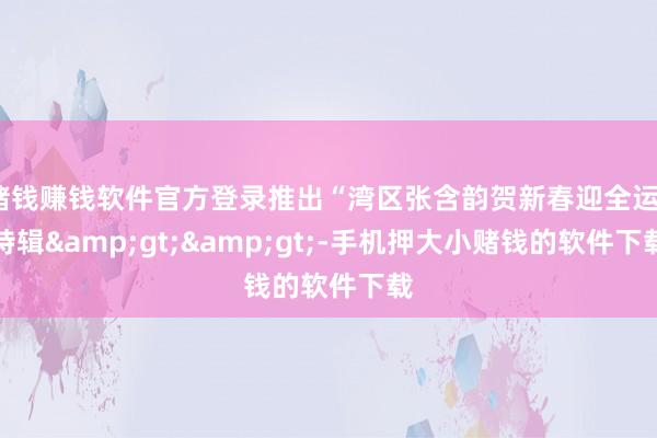 赌钱赚钱软件官方登录推出“湾区张含韵贺新春迎全运”特辑>>-手机押大小赌钱的软件下载