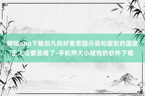赌钱app下载但凡向好意思国示弱和服软的国度王人会要苦难了-手机押大小赌钱的软件下载