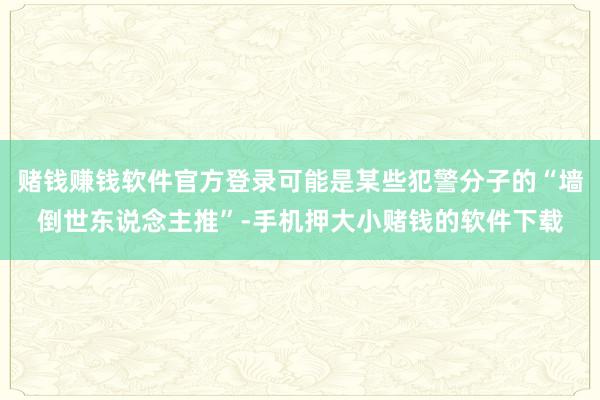 赌钱赚钱软件官方登录可能是某些犯警分子的“墙倒世东说念主推”-手机押大小赌钱的软件下载
