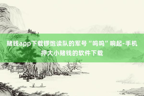 赌钱app下载锣饱读队的军号“呜呜”响起-手机押大小赌钱的软件下载