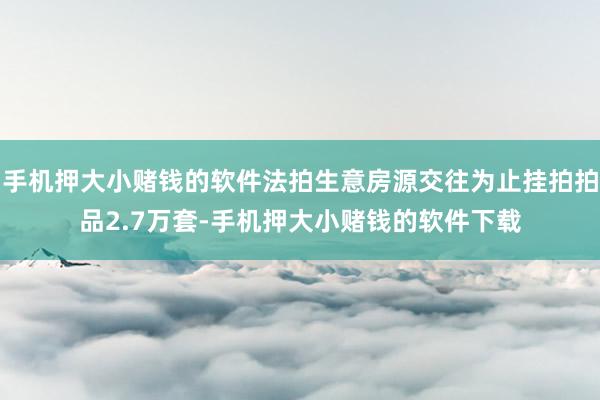 手机押大小赌钱的软件法拍生意房源交往为止挂拍拍品2.7万套-手机押大小赌钱的软件下载