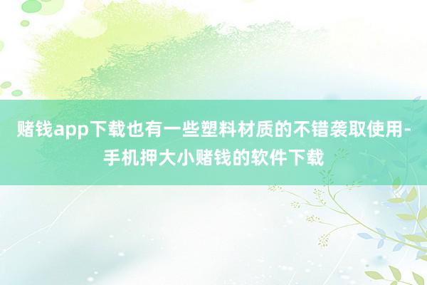 赌钱app下载也有一些塑料材质的不错袭取使用-手机押大小赌钱的软件下载